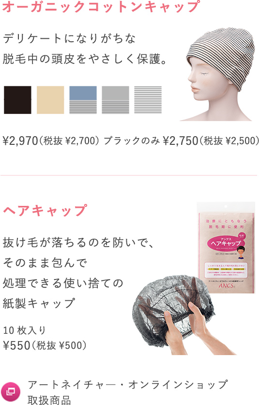 オーガニックコットンキャップ デリケートになりがちな脱毛中の頭皮をやさしく保護。¥2,970（税抜¥2,700）ブラックのみ¥2,750（税抜¥2,500）ヘアキャップ 抜け毛が落ちるのを防いで、そのまま包んで処理できる使い捨ての紙製キャップ 10枚入り¥550（税抜¥500）アートネイチャ―・オンラインショップ取扱商品 