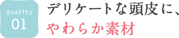 01. デリケートな頭皮に、やわらか素材