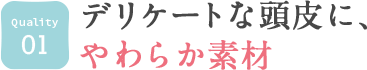 01. デリケートな頭皮に、やわらか素材