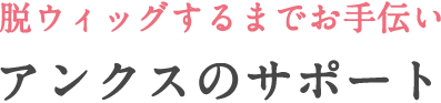 脱ウィッグするまでお手伝いアンクスのサポート