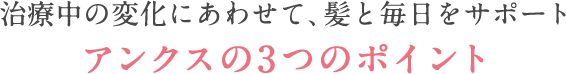 治療中の変化に合わせて、あなたの髪をサポートアンクスの3つのポイント