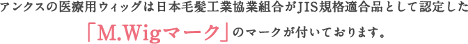 アンクスの医療用ウィッグは日本毛髪工業協業組合がJIS規格適合品として認定した「M.Wigマーク」のマークが付いております。